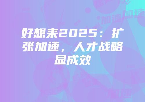 好想来2025：扩张加速，人才战略显成效