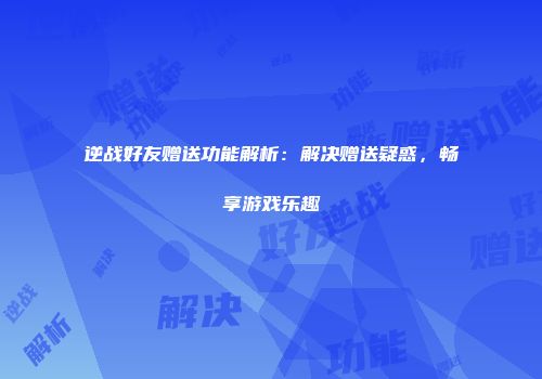 逆战好友赠送功能解析：解决赠送疑惑，畅享游戏乐趣