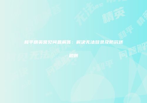 和平精英常见问题解答：解决无法登录及防沉迷规则