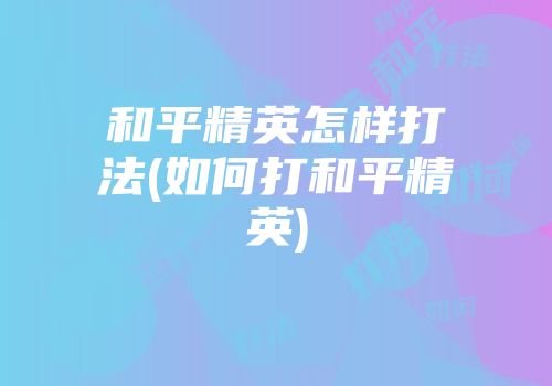 和平精英怎样打法(如何打和平精英)