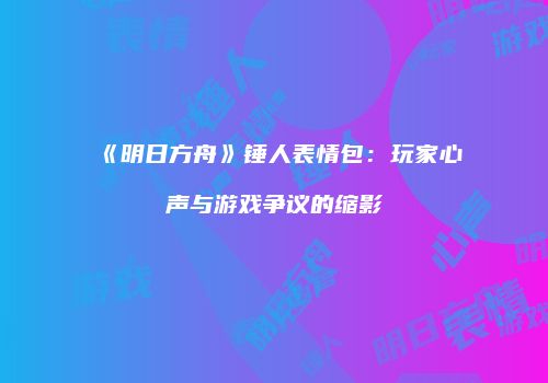 《明日方舟》锤人表情包：玩家心声与游戏争议的缩影