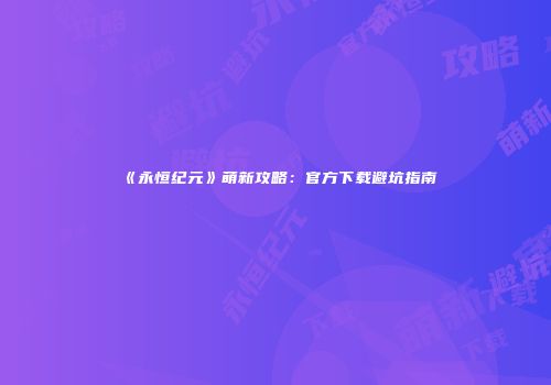 《永恒纪元》萌新攻略：官方下载避坑指南