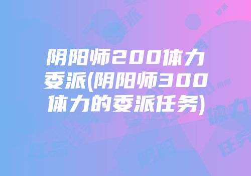 阴阳师200体力委派(阴阳师300体力的委派任务)
