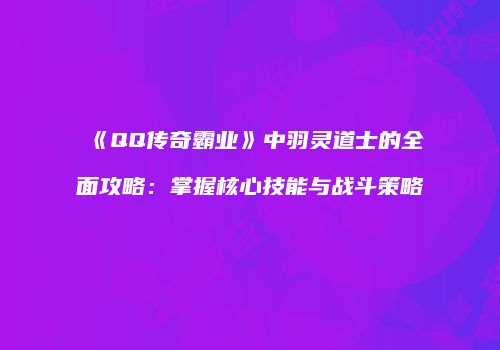 《QQ传奇霸业》中羽灵道士的全面攻略：掌握核心技能与战斗策略