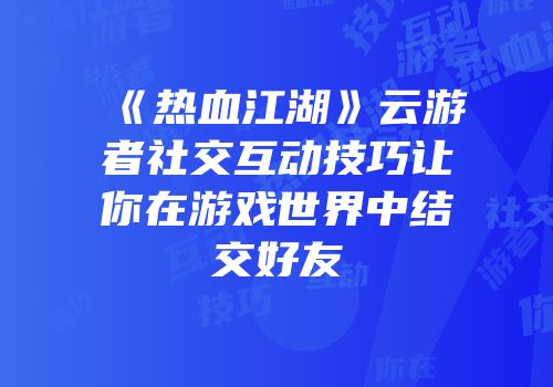 《热血江湖》云游者社交互动技巧让你在游戏世界中结交好友