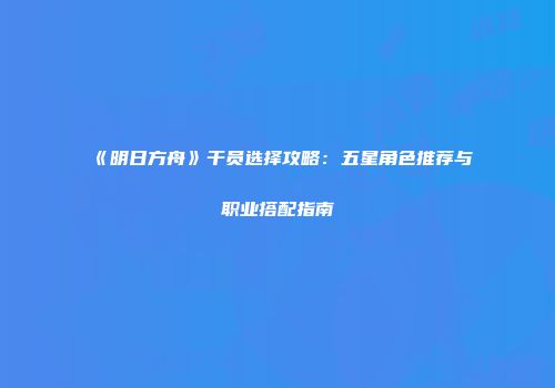 《明日方舟》干员选择攻略：五星角色推荐与职业搭配指南