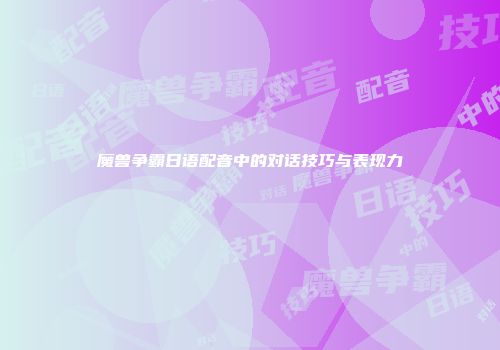 魔兽争霸日语配音中的对话技巧与表现力
