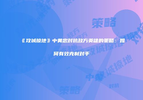 《攻城掠地》中黄忠对抗敌方英雄的策略：如何有效克制对手