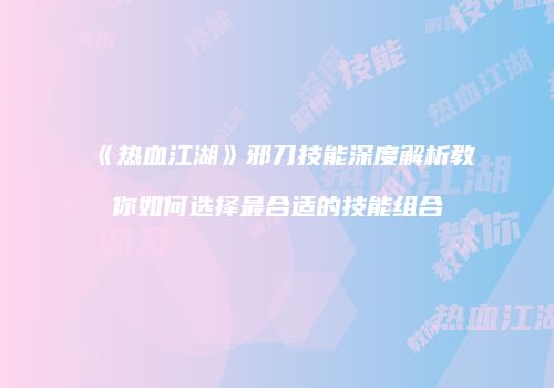 《热血江湖》邪刀技能深度解析教你如何选择最合适的技能组合