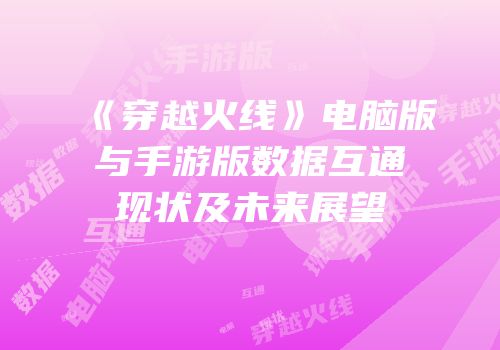 《穿越火线》电脑版与手游版数据互通现状及未来展望