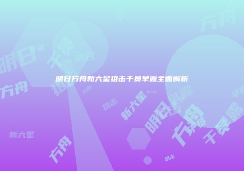 明日方舟新六星狙击干员早露全面解析