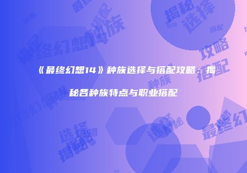 《最终幻想14》种族选择与搭配攻略：揭秘各种族特点与职业搭配