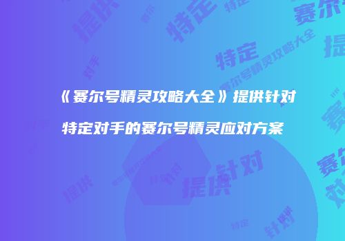 《赛尔号精灵攻略大全》提供针对特定对手的赛尔号精灵应对方案