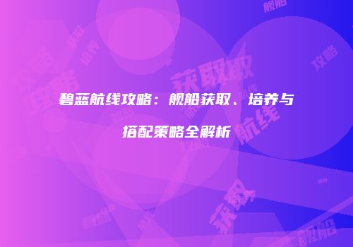 碧蓝航线攻略：舰船获取、培养与搭配策略全解析