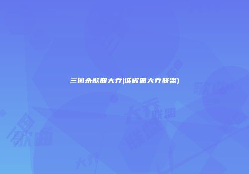 三国杀歌曲大乔(谁歌曲大乔联盟)