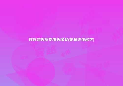 打穿越火线专用头像女(穿越火线名字)