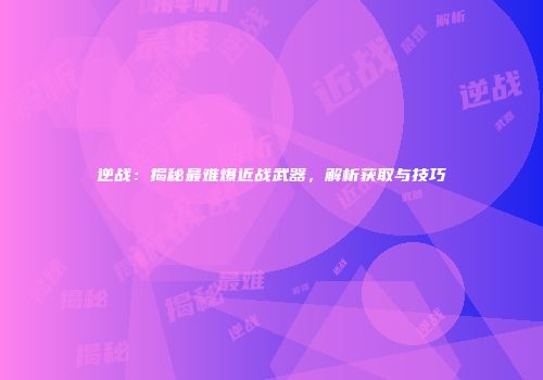 逆战：揭秘最难爆近战武器，解析获取与技巧