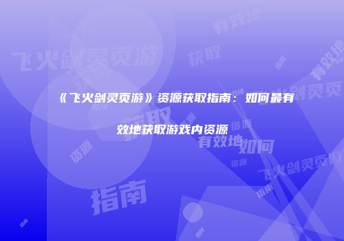 《飞火剑灵页游》资源获取指南：如何最有效地获取游戏内资源
