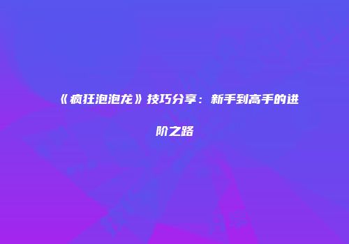 《疯狂泡泡龙》技巧分享：新手到高手的进阶之路
