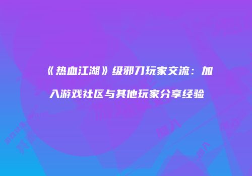 《热血江湖》级邪刀玩家交流：加入游戏社区与其他玩家分享经验