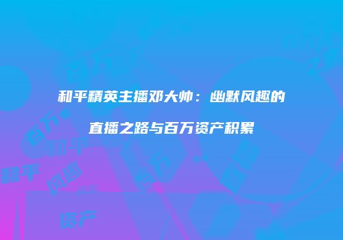 和平精英主播邓大帅：幽默风趣的直播之路与百万资产积累