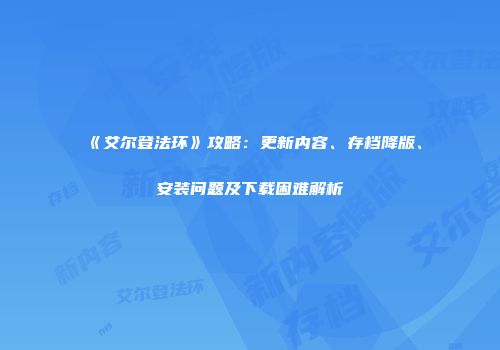 《艾尔登法环》攻略：更新内容、存档降版、安装问题及下载困难解析