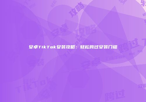 安卓TikTok安装攻略：轻松跨过安装门槛