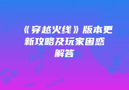 《穿越火线》版本更新攻略及玩家困惑解答