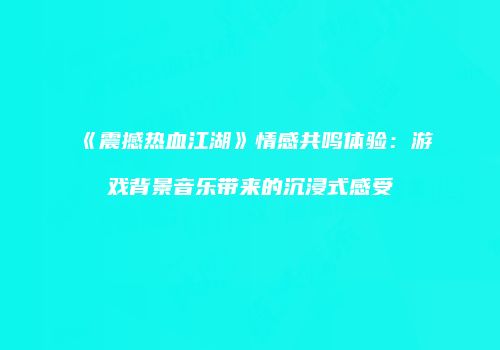 《震撼热血江湖》情感共鸣体验：游戏背景音乐带来的沉浸式感受
