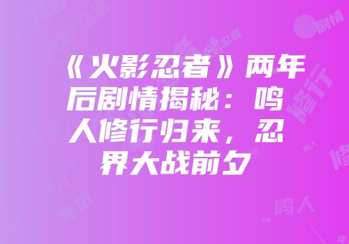 《火影忍者》两年后剧情揭秘：鸣人修行归来，忍界大战前夕