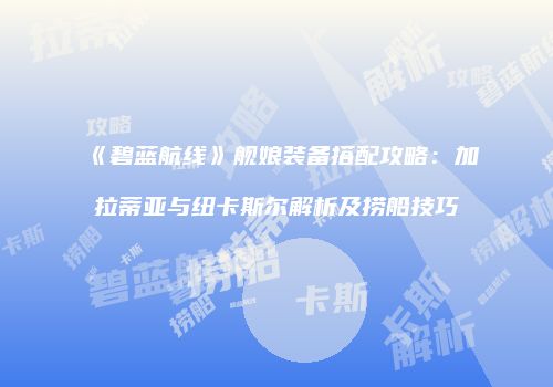 《碧蓝航线》舰娘装备搭配攻略：加拉蒂亚与纽卡斯尔解析及捞船技巧