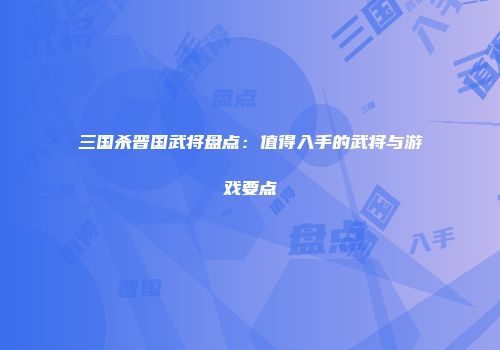三国杀晋国武将盘点：值得入手的武将与游戏要点