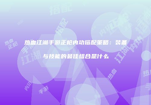 热血江湖手游正枪内功搭配策略：装备与技能的最佳组合是什么