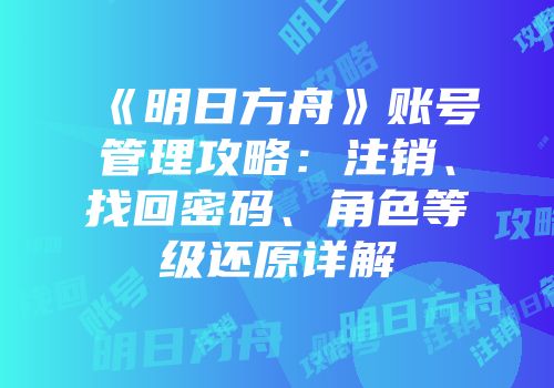 《明日方舟》账号管理攻略：注销、找回密码、角色等级还原详解