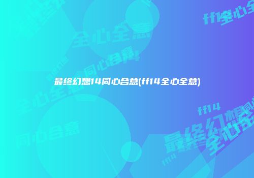 最终幻想14同心合意(ff14全心全意)