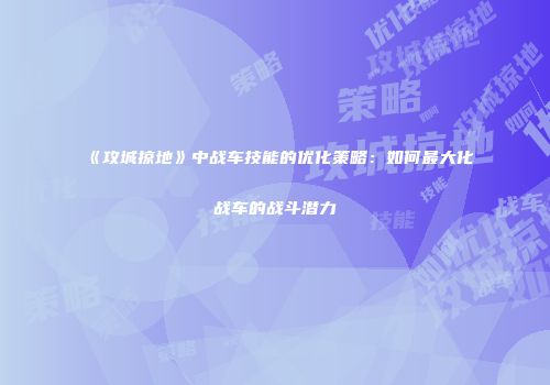 《攻城掠地》中战车技能的优化策略：如何最大化战车的战斗潜力