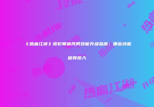 《热血江湖》摄影师披风男技能升级指南:哪些技能值得投入