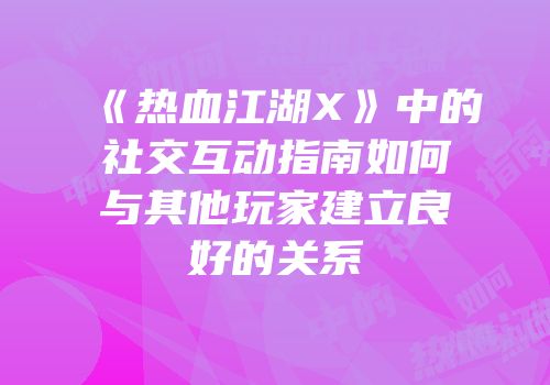 《热血江湖X》中的社交互动指南如何与其他玩家建立良好的关系