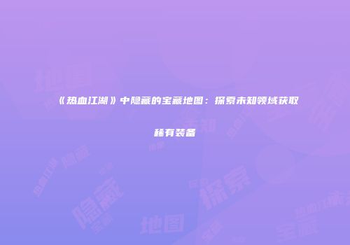 《热血江湖》中隐藏的宝藏地图：探索未知领域获取稀有装备