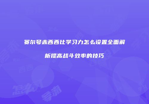 赛尔号赤西西比学习力怎么设置全面解析提高战斗效率的技巧