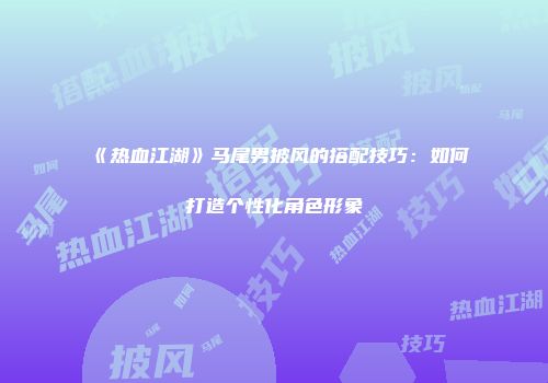 《热血江湖》马尾男披风的搭配技巧：如何打造个性化角色形象