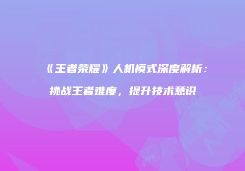 《王者荣耀》人机模式深度解析：挑战王者难度，提升技术意识