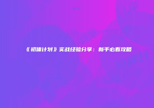 《初体计划》实战经验分享：新手必看攻略