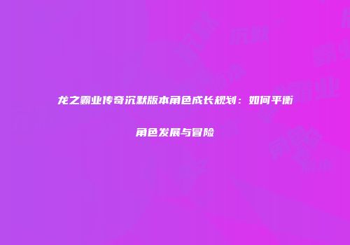 龙之霸业传奇沉默版本角色成长规划：如何平衡角色发展与冒险