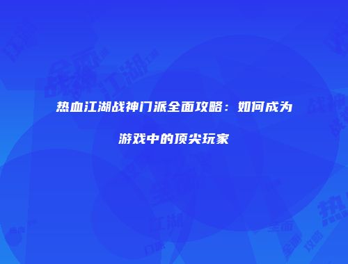 热血江湖战神门派全面攻略：如何成为游戏中的顶尖玩家