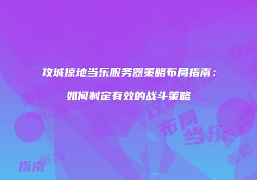 攻城掠地当乐服务器策略布局指南：如何制定有效的战斗策略