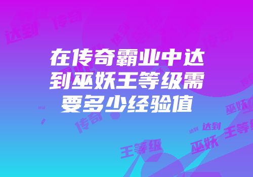 在传奇霸业中达到巫妖王等级需要多少经验值
