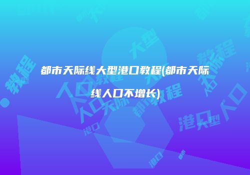都市天际线大型港口教程(都市天际线人口不增长)