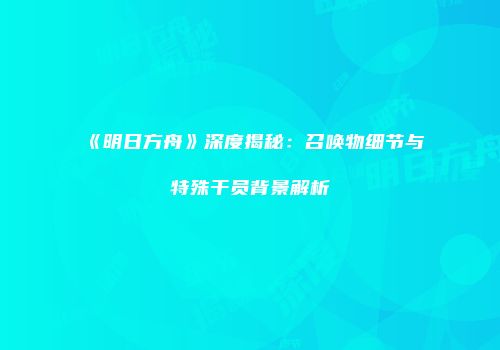 《明日方舟》深度揭秘：召唤物细节与特殊干员背景解析