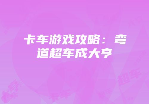 卡车游戏攻略：弯道超车成大亨